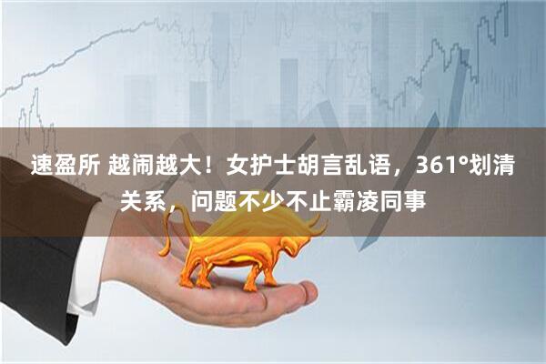 速盈所 越闹越大！女护士胡言乱语，361°划清关系，问题不少不止霸凌同事