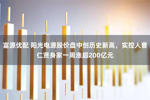 富源优配 阳光电源股价盘中创历史新高，实控人曹仁贤身家一周涨超200亿元
