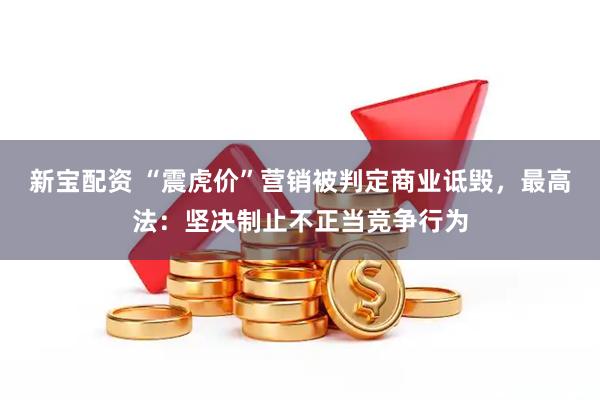 新宝配资 “震虎价”营销被判定商业诋毁，最高法：坚决制止不正当竞争行为