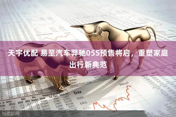 天宇优配 易至汽车羿驰05S预售将启，重塑家庭出行新典范