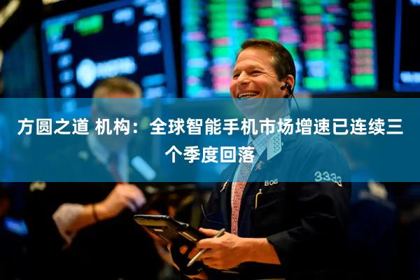方圆之道 机构：全球智能手机市场增速已连续三个季度回落
