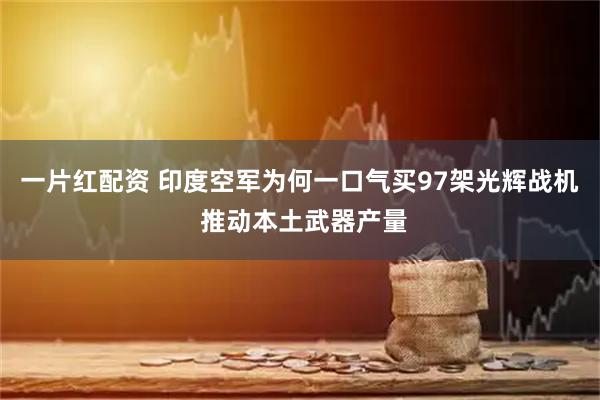 一片红配资 印度空军为何一口气买97架光辉战机 推动本土武器产量