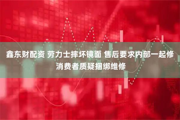 鑫东财配资 劳力士摔坏镜面 售后要求内部一起修 消费者质疑捆绑维修