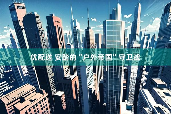 优配送 安踏的“户外帝国”守卫战
