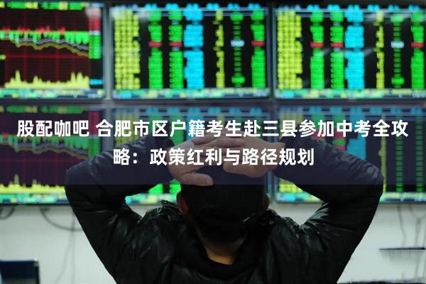 股配咖吧 合肥市区户籍考生赴三县参加中考全攻略：政策红利与路径规划