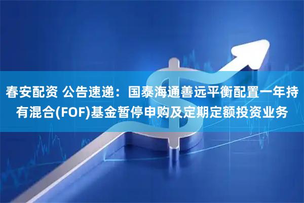 春安配资 公告速递：国泰海通善远平衡配置一年持有混合(FOF)基金暂停申购及定期定额投资业务