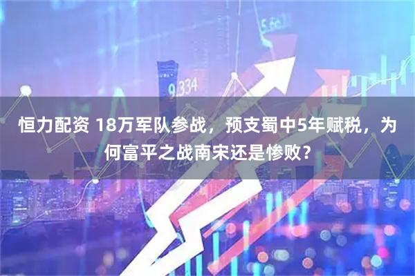 恒力配资 18万军队参战，预支蜀中5年赋税，为何富平之战南宋还是惨败？