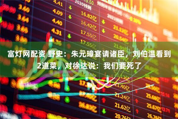 富灯网配资 野史：朱元璋宴请诸臣，刘伯温看到2道菜，对徐达说：我们要死了