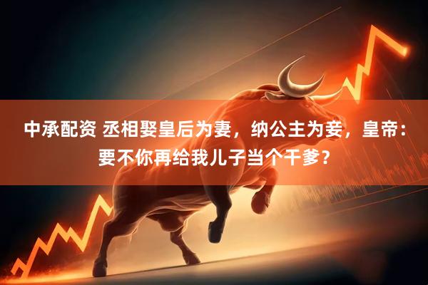 中承配资 丞相娶皇后为妻，纳公主为妾，皇帝：要不你再给我儿子当个干爹？