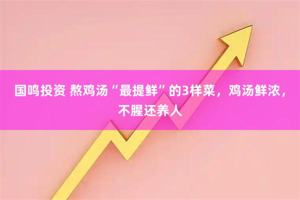 国鸣投资 熬鸡汤“最提鲜”的3样菜，鸡汤鲜浓，不腥还养人