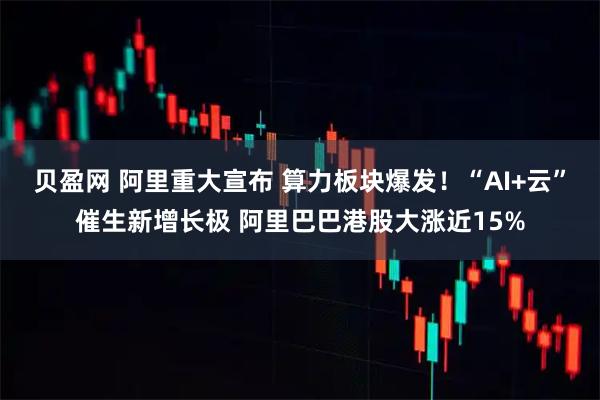 贝盈网 阿里重大宣布 算力板块爆发！“AI+云”催生新增长极 阿里巴巴港股大涨近15%