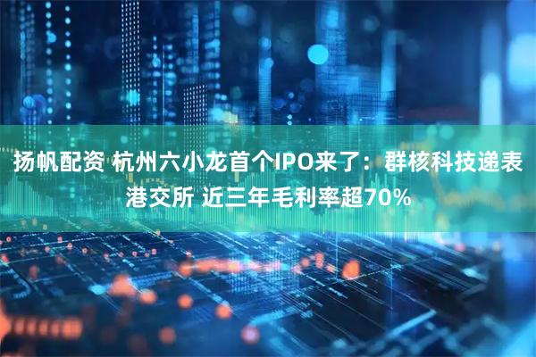 扬帆配资 杭州六小龙首个IPO来了：群核科技递表港交所 近三年毛利率超70%