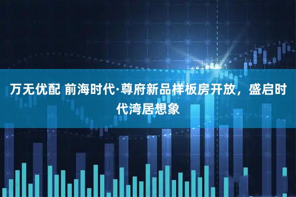 万无优配 前海时代·尊府新品样板房开放，盛启时代湾居想象