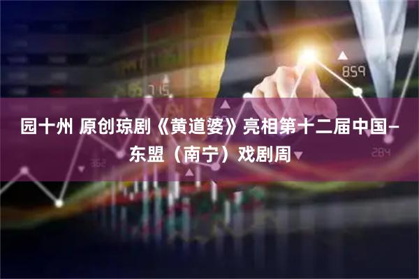 园十州 原创琼剧《黄道婆》亮相第十二届中国—东盟(南宁)戏剧周