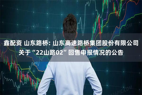 鑫配资 山东路桥: 山东高速路桥集团股份有限公司关于“22山路02”回售申报情况的公告