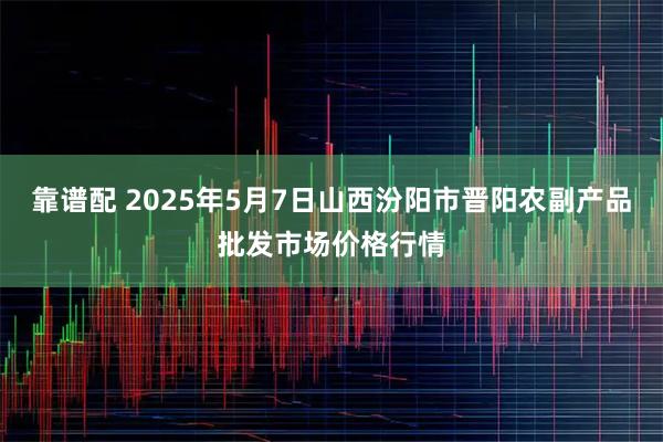 靠谱配 2025年5月7日山西汾阳市晋阳农副产品批发市场价格行情