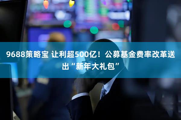 9688策略宝 让利超500亿!公募基金费率改革送出“新年大礼包”