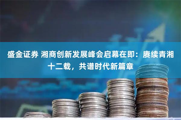 盛金证券 湘商创新发展峰会启幕在即:赓续青湘十二载,共谱时代新篇章