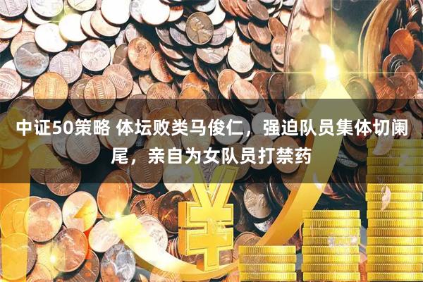 中证50策略 体坛败类马俊仁，强迫队员集体切阑尾，亲自为女队员打禁药
