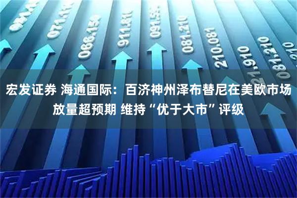 宏发证券 海通国际:百济神州泽布替尼在美欧市场放量超预期 维持“优于大市”评级