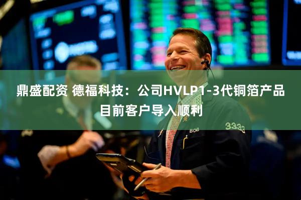 鼎盛配资 德福科技：公司HVLP1-3代铜箔产品目前客户导入顺利