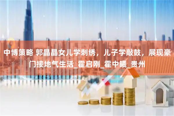 中博策略 郭晶晶女儿学刺绣,儿子学敲鼓,展现豪门接地气生活_霍启刚_霍中曦_贵州