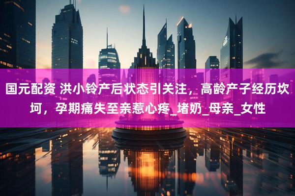 国元配资 洪小铃产后状态引关注，高龄产子经历坎坷，孕期痛失至亲惹心疼_堵奶_母亲_女性