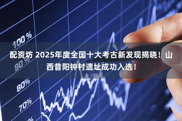 配资坊 2025年度全国十大考古新发现揭晓！山西昔阳钟村遗址成功入选！