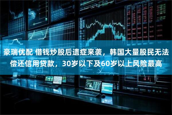 豪瑞优配 借钱炒股后遗症来袭，韩国大量股民无法偿还信用贷款，30岁以下及60岁以上风险最高