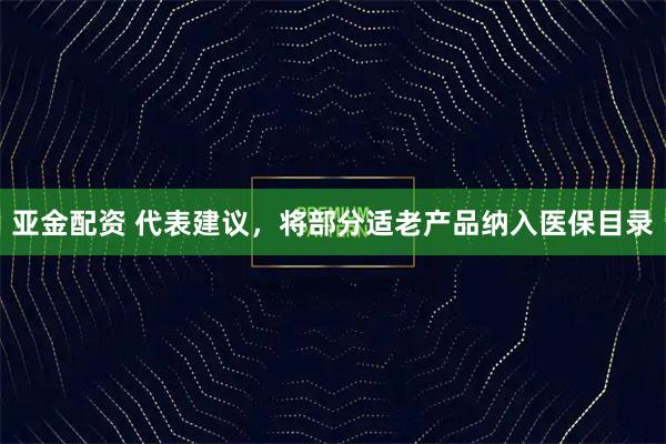 亚金配资 代表建议，将部分适老产品纳入医保目录